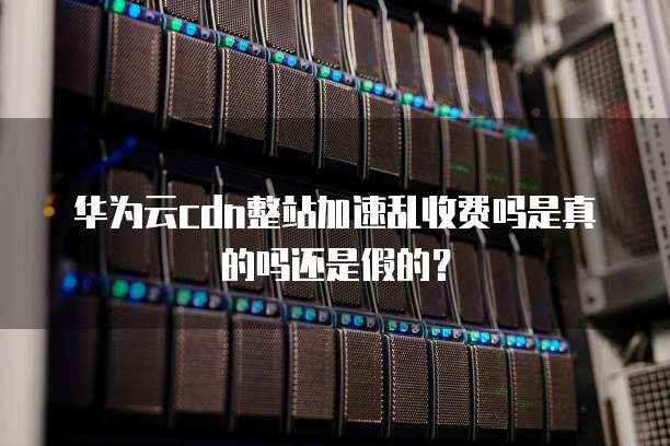 华为云cdn整站加速乱收费吗是真的吗还是假的?