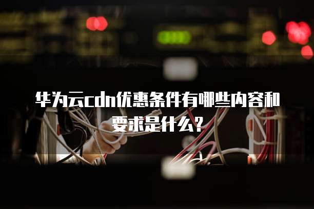 华为云cdn优惠条件有哪些内容和要求是什么?