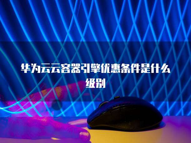 华为云云容器引擎优惠条件是什么级别