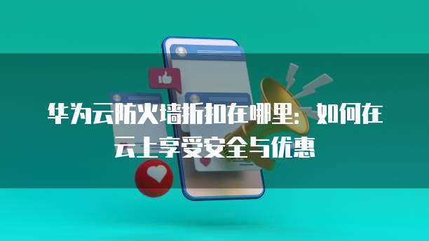 华为云防火墙折扣在哪里：如何在云上享受安全与优惠
