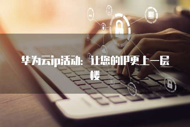 华为云ip活动:让您的IP更上一层楼