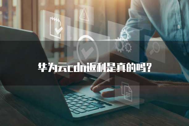 华为云CDN返利,华为云cdn返利是真的吗