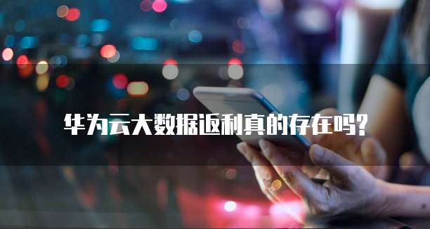 华为云大数据返利真的存在吗?