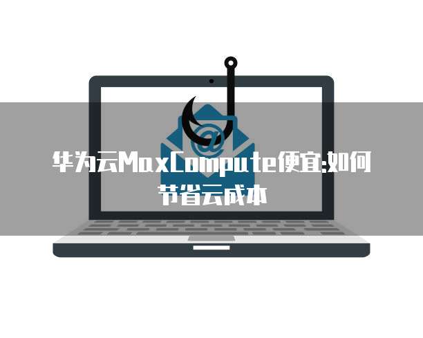 华为云MaxCompute便宜:如何节省云成本