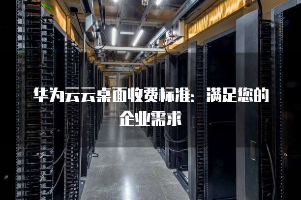 华为云云桌面收费标准:满足您的企业需求