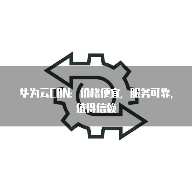 华为云CDN:价格便宜,服务可靠,值得信赖