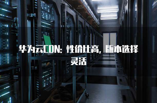 华为云CDN: 性价比高, 版本选择灵活