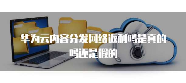 华为云内容分发网络返利吗是真的吗还是假的