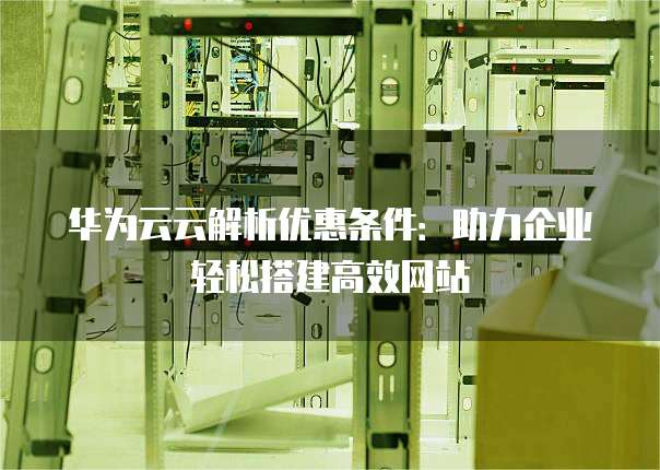 华为云云解析优惠条件:助力企业轻松搭建高效网站