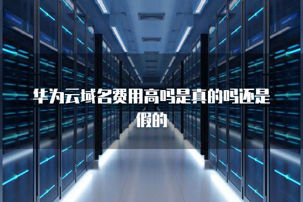 华为云域名费用高吗是真的吗还是假的