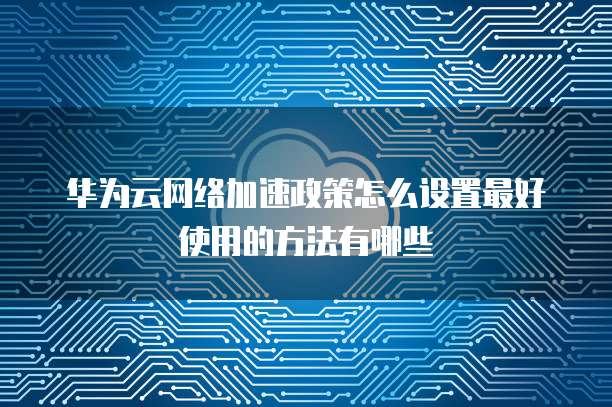 华为云网络加速政策怎么设置最好使用的方法有哪些