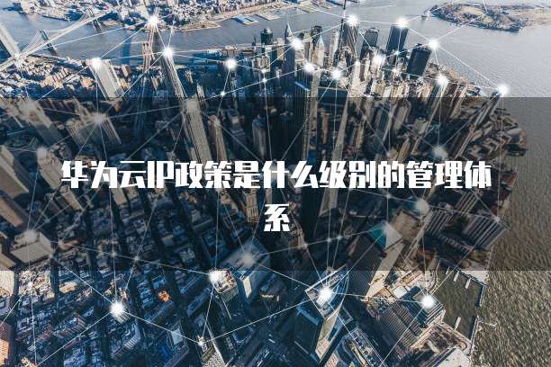 华为云IP政策是什么级别的管理体系