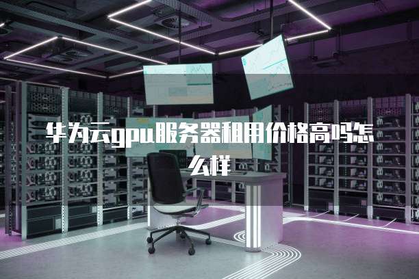 华为云gpu服务器租用价格高吗怎么样