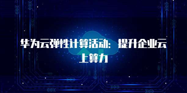 华为云弹性计算活动:提升企业云上算力