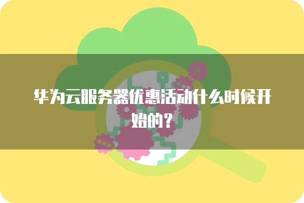 华为云服务器优惠活动什么时候开始的?