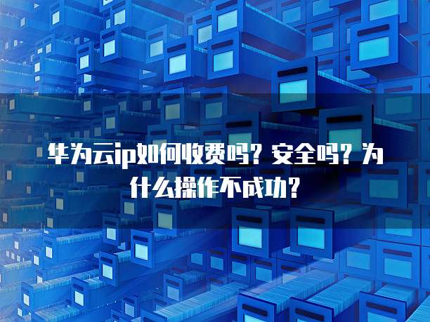 华为云ip如何收费吗?安全吗?为什么操作不成功?