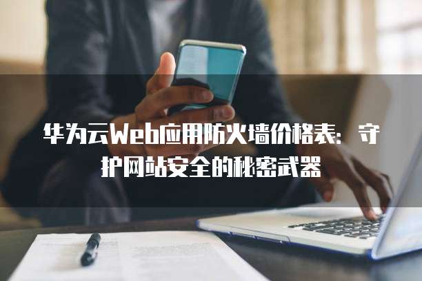 华为云Web应用防火墙价格表:守护网站安全的秘密武器