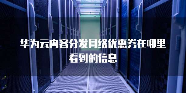 华为云内容分发网络优惠券在哪里看到的信息