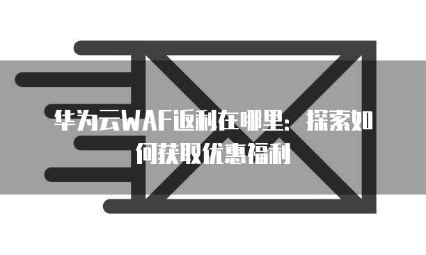 华为云WAF返利在哪里:探索如何获取优惠福利