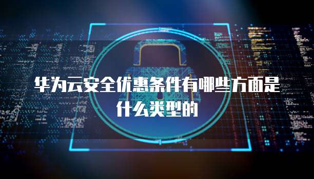 华为云安全优惠条件有哪些方面是什么类型的