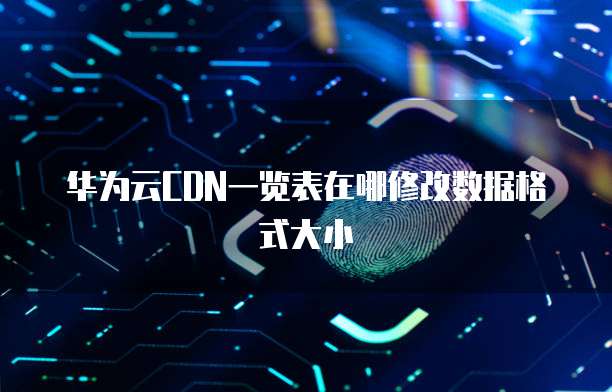 华为云CDN一览表在哪修改数据格式大小