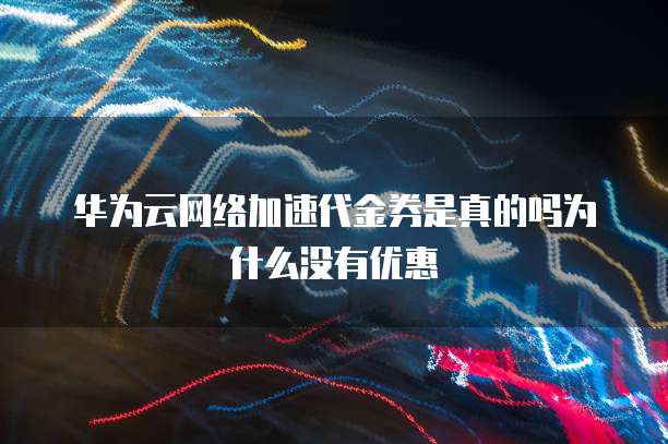 华为云网络加速代金券是真的吗为什么没有优惠