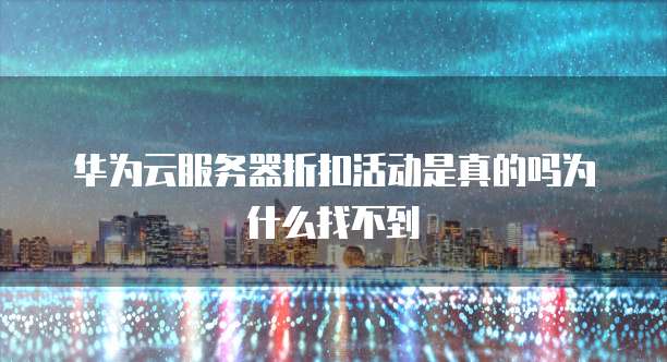 华为云服务器折扣活动是真的吗为什么找不到