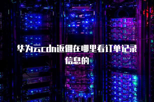 华为云cdn返佣在哪里看订单记录信息的