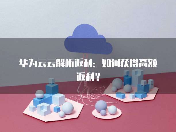 华为云云解析返利：如何获得高额返利？