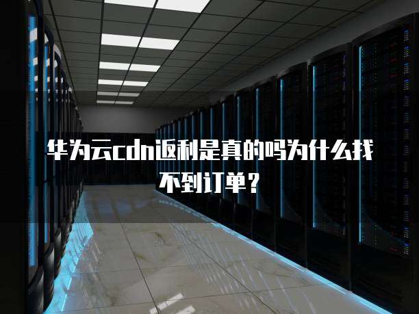 华为云cdn返利是真的吗为什么找不到订单?