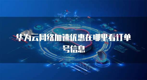 华为云网络加速优惠在哪里看订单号信息