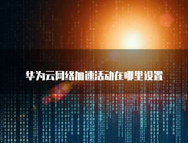 华为云网络加速活动在哪里设置