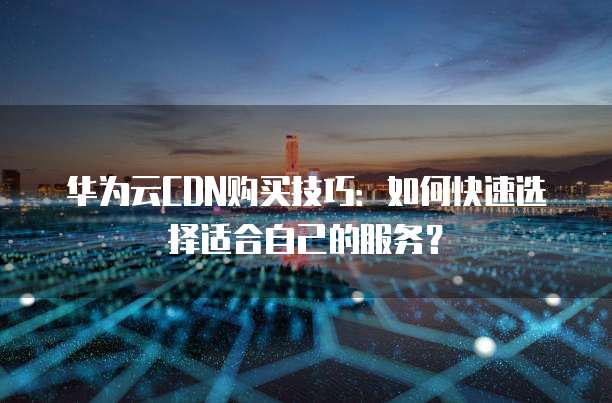 华为云CDN购买技巧:如何快速选择适合自己的服务?