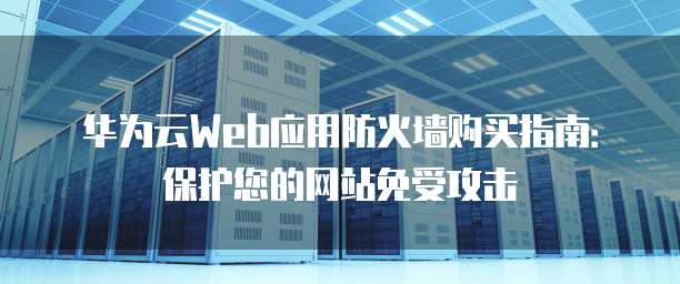 华为云Web应用防火墙购买指南：保护您的网站免受攻击