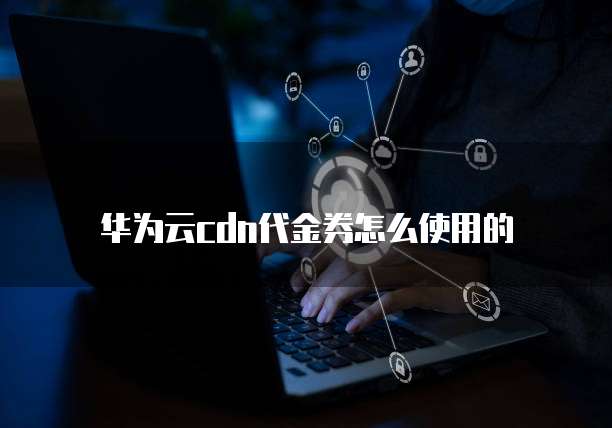 华为云cdn代金券怎么使用的