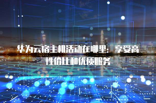 华为云宿主机活动在哪里:享受高性价比和优质服务