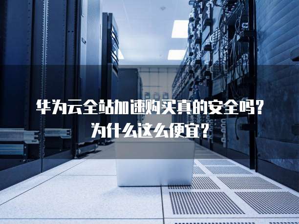 华为云全站加速购买真的安全吗?为什么这么便宜?