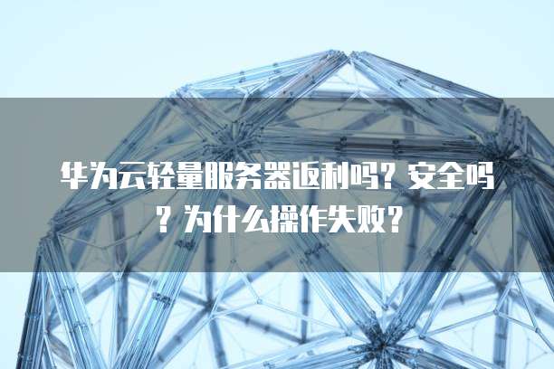 华为云轻量服务器返利吗?安全吗?为什么操作失败?