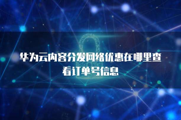 华为云内容分发网络优惠在哪里查看订单号信息