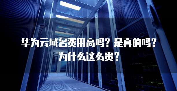 华为云域名费用高吗?是真的吗?为什么这么贵?