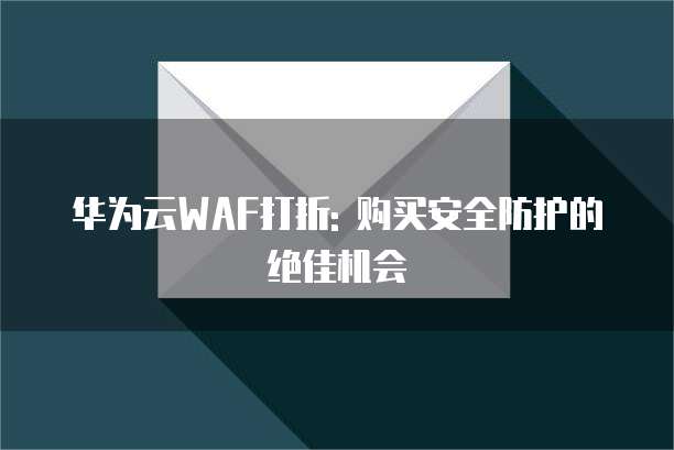 华为云WAF打折: 购买安全防护的绝佳机会