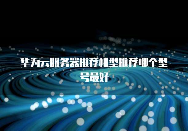 华为云服务器推荐机型推荐哪个型号最好