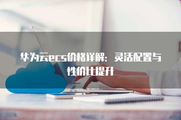 华为云ecs价格详解:灵活配置与性价比提升