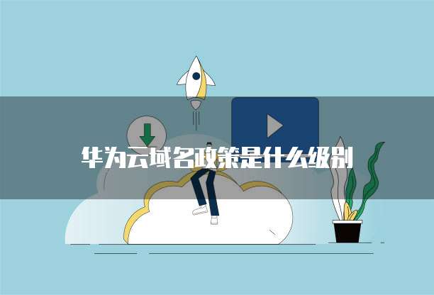 华为云域名政策是什么级别