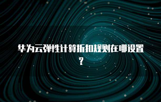华为云弹性计算折扣规则在哪设置?