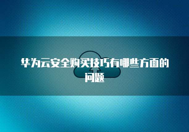华为云安全购买技巧有哪些方面的问题