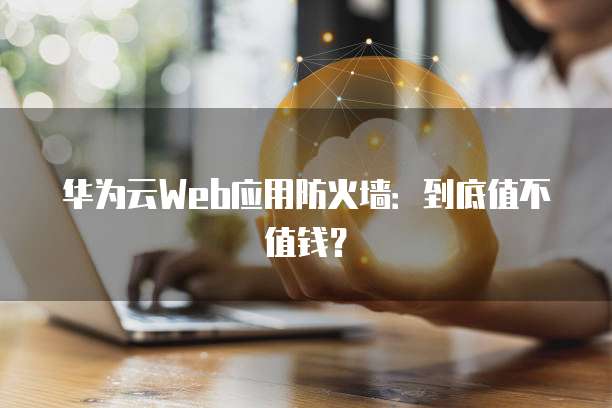 华为云Web应用防火墙：到底值不值钱？