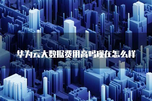 华为云大数据费用高吗现在怎么样