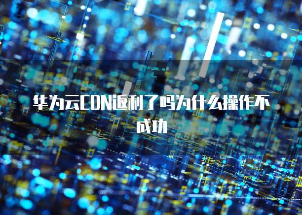 华为云CDN返利了吗为什么操作不成功