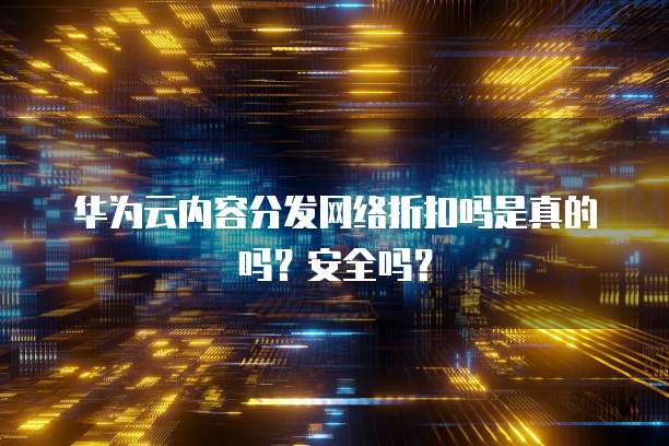 华为云内容分发网络折扣吗是真的吗?安全吗?